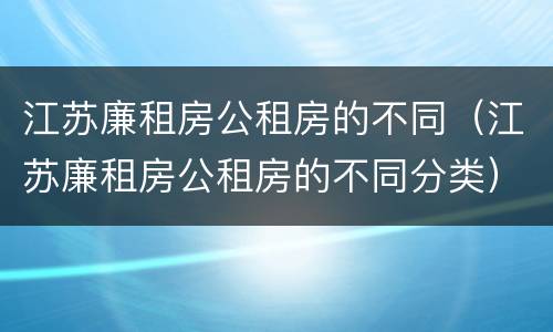 江苏廉租房公租房的不同（江苏廉租房公租房的不同分类）