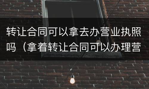 转让合同可以拿去办营业执照吗（拿着转让合同可以办理营业执照吗）