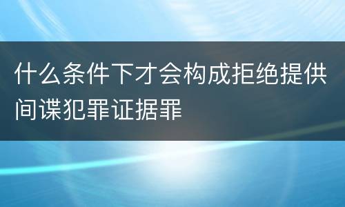 什么条件下才会构成拒绝提供间谍犯罪证据罪