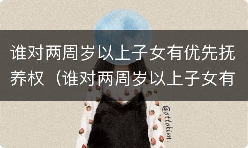 谁对两周岁以上子女有优先抚养权（谁对两周岁以上子女有优先抚养权呢）