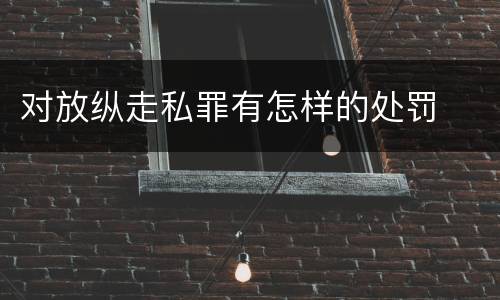 对放纵走私罪有怎样的处罚