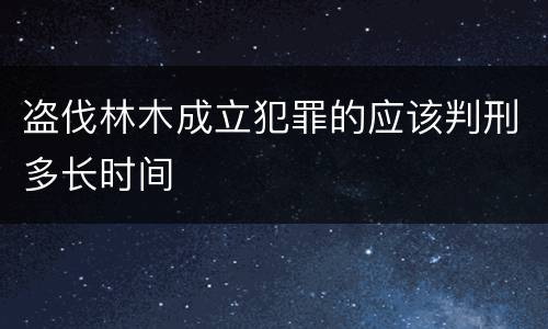 盗伐林木成立犯罪的应该判刑多长时间