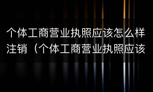 个体工商营业执照应该怎么样注销（个体工商营业执照应该怎么样注销掉）