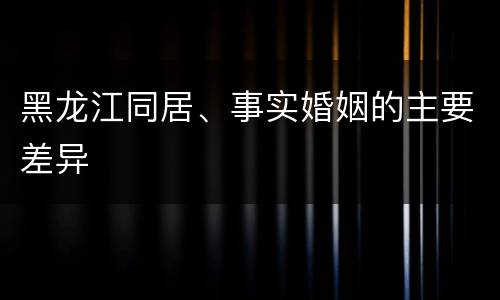 黑龙江同居、事实婚姻的主要差异