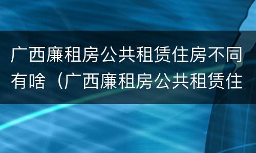 广西廉租房公共租赁住房不同有啥（广西廉租房公共租赁住房不同有啥影响）