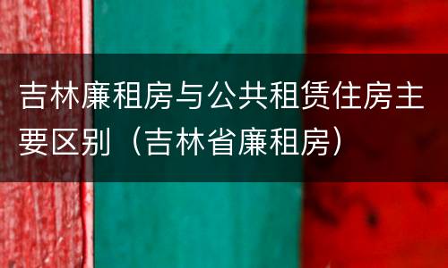 吉林廉租房与公共租赁住房主要区别（吉林省廉租房）