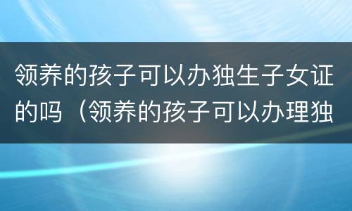 领养的孩子可以办独生子女证的吗（领养的孩子可以办理独生子女证吗）