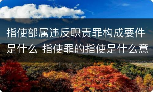 指使部属违反职责罪构成要件是什么 指使罪的指使是什么意思
