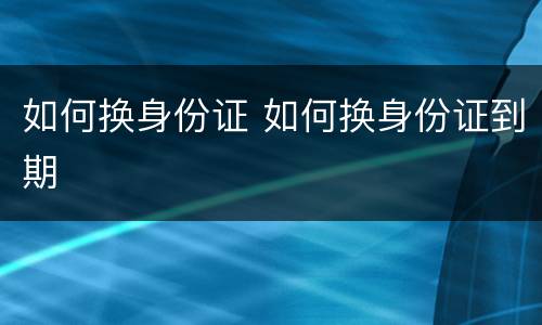 如何换身份证 如何换身份证到期
