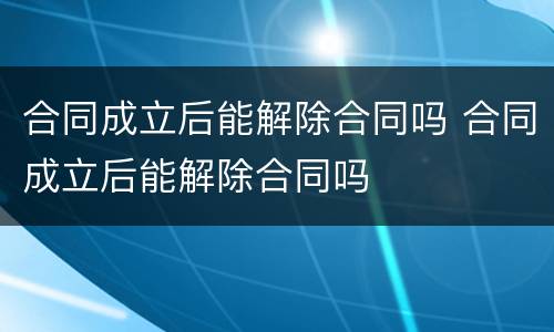 合同成立后能解除合同吗 合同成立后能解除合同吗