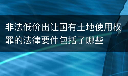 非法低价出让国有土地使用权罪的法律要件包括了哪些