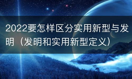 2022要怎样区分实用新型与发明（发明和实用新型定义）