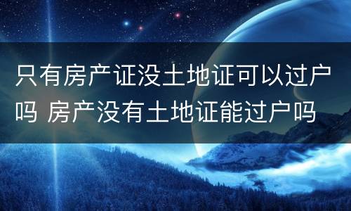 只有房产证没土地证可以过户吗 房产没有土地证能过户吗