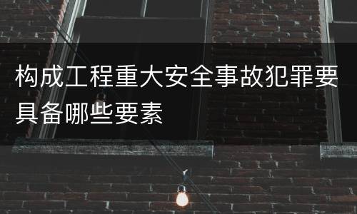 构成工程重大安全事故犯罪要具备哪些要素