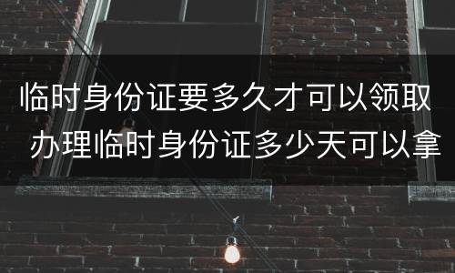 临时身份证要多久才可以领取 办理临时身份证多少天可以拿到