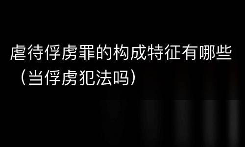 虐待俘虏罪的构成特征有哪些（当俘虏犯法吗）