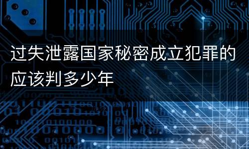 过失泄露国家秘密成立犯罪的应该判多少年