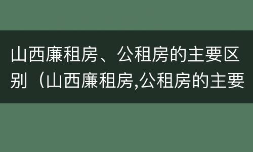 山西廉租房、公租房的主要区别（山西廉租房,公租房的主要区别是）