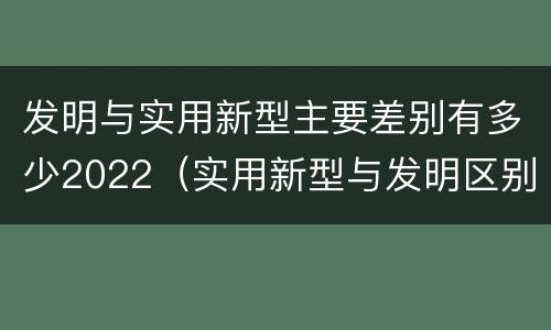 发明与实用新型主要差别有多少2022（实用新型与发明区别）