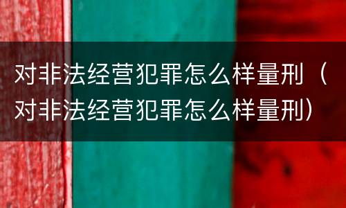 对非法经营犯罪怎么样量刑（对非法经营犯罪怎么样量刑）