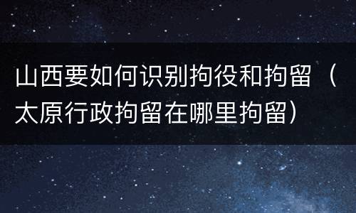 山西要如何识别拘役和拘留（太原行政拘留在哪里拘留）