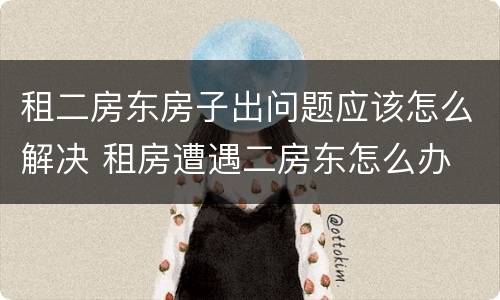 租二房东房子出问题应该怎么解决 租房遭遇二房东怎么办
