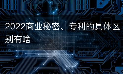 2022商业秘密、专利的具体区别有啥