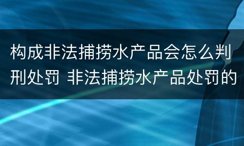构成非法捕捞水产品会怎么判刑处罚 非法捕捞水产品处罚的法律依据