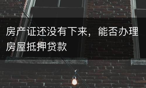 房产证还没有下来，能否办理房屋抵押贷款
