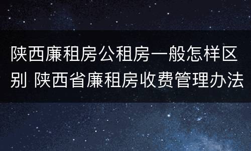 陕西廉租房公租房一般怎样区别 陕西省廉租房收费管理办法