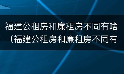 福建公租房和廉租房不同有啥（福建公租房和廉租房不同有啥区别）