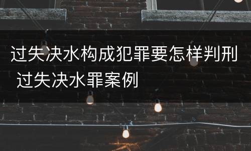 过失决水构成犯罪要怎样判刑 过失决水罪案例