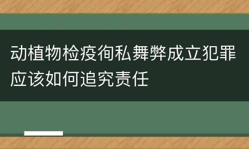 动植物检疫徇私舞弊成立犯罪应该如何追究责任