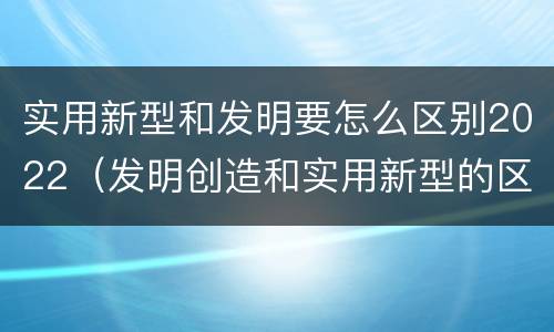 实用新型和发明要怎么区别2022（发明创造和实用新型的区别）