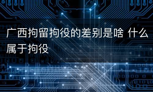 广西拘留拘役的差别是啥 什么属于拘役