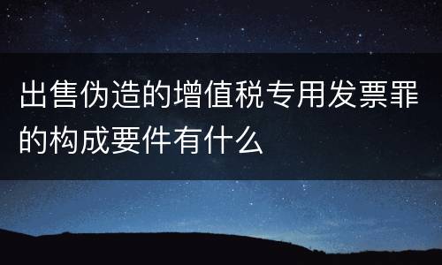 出售伪造的增值税专用发票罪的构成要件有什么