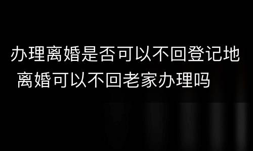 办理离婚是否可以不回登记地 离婚可以不回老家办理吗