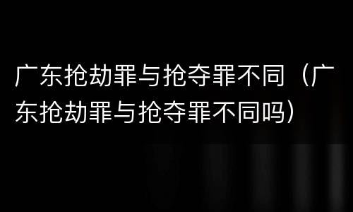 广东抢劫罪与抢夺罪不同（广东抢劫罪与抢夺罪不同吗）