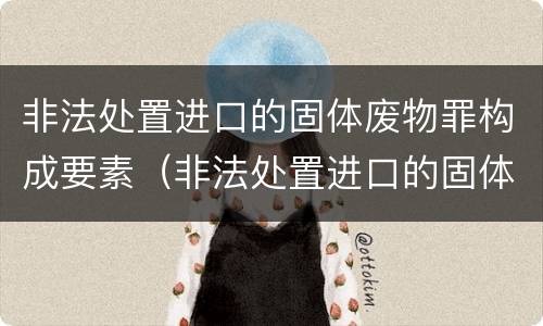非法处置进口的固体废物罪构成要素（非法处置进口的固体废物罪构成要素不包括）