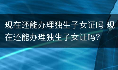 现在还能办理独生子女证吗 现在还能办理独生子女证吗?