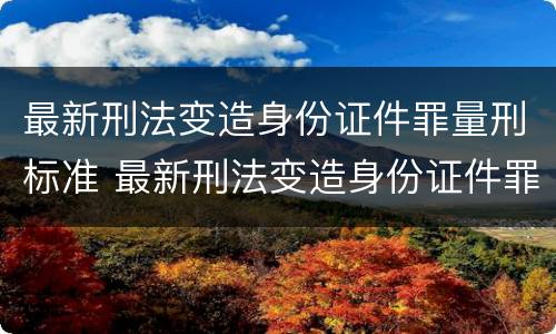 最新刑法变造身份证件罪量刑标准 最新刑法变造身份证件罪量刑标准是什么