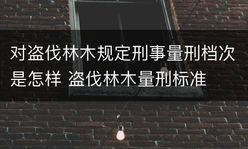 对盗伐林木规定刑事量刑档次是怎样 盗伐林木量刑标准