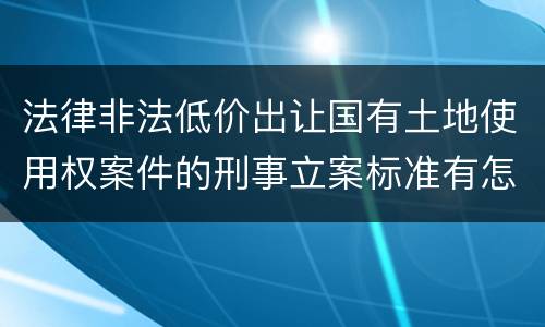 法律非法低价出让国有土地使用权案件的刑事立案标准有怎样的规定
