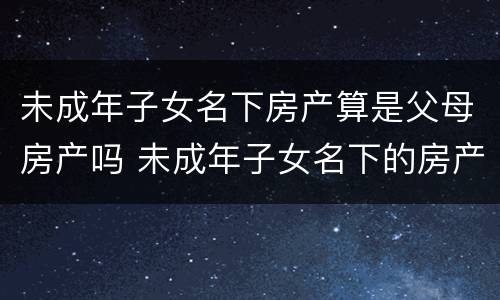 未成年子女名下房产算是父母房产吗 未成年子女名下的房产