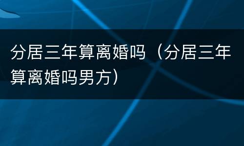 分居三年算离婚吗（分居三年算离婚吗男方）