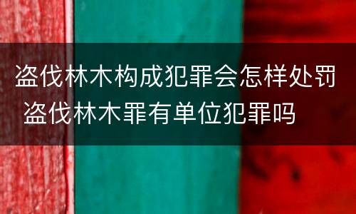 盗伐林木构成犯罪会怎样处罚 盗伐林木罪有单位犯罪吗
