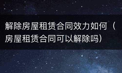 解除房屋租赁合同效力如何（房屋租赁合同可以解除吗）