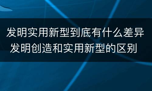 发明实用新型到底有什么差异 发明创造和实用新型的区别