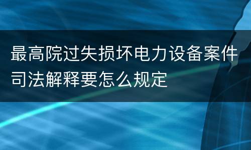 最高院过失损坏电力设备案件司法解释要怎么规定