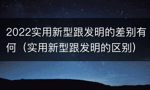 2022实用新型跟发明的差别有何（实用新型跟发明的区别）